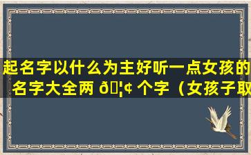 起名字以什么为主好听一点女孩的名字大全两 🦢 个字（女孩子取什么名字好听有内涵两个字）